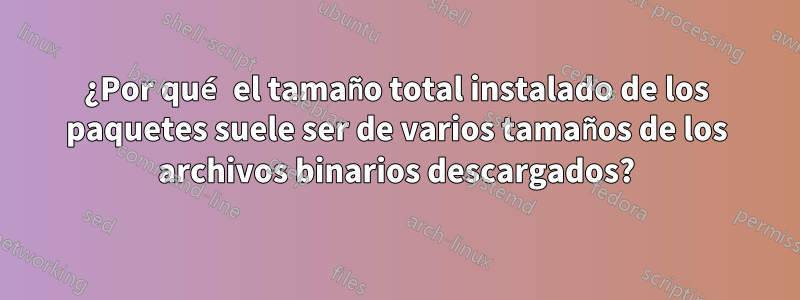 ¿Por qué el tamaño total instalado de los paquetes suele ser de varios tamaños de los archivos binarios descargados?