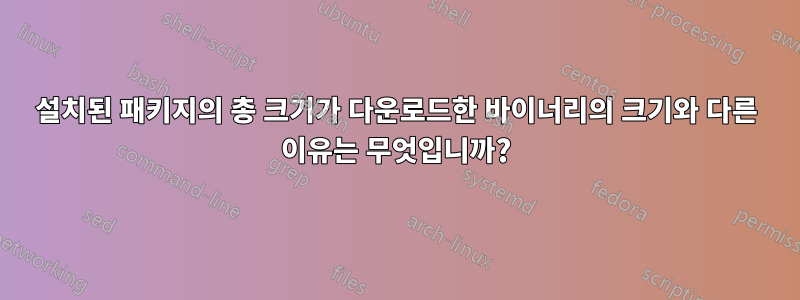 설치된 패키지의 총 크기가 다운로드한 바이너리의 크기와 다른 이유는 무엇입니까?