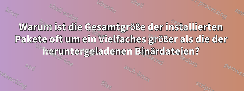 Warum ist die Gesamtgröße der installierten Pakete oft um ein Vielfaches größer als die der heruntergeladenen Binärdateien?