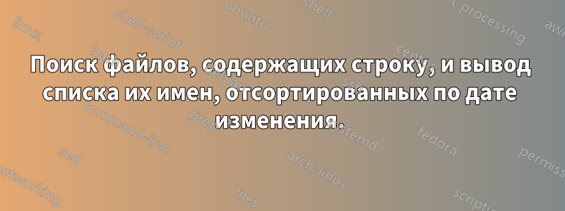 Поиск файлов, содержащих строку, и вывод списка их имен, отсортированных по дате изменения.