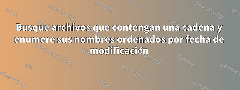 Busque archivos que contengan una cadena y enumere sus nombres ordenados por fecha de modificación