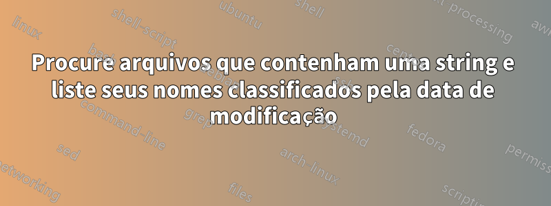 Procure arquivos que contenham uma string e liste seus nomes classificados pela data de modificação