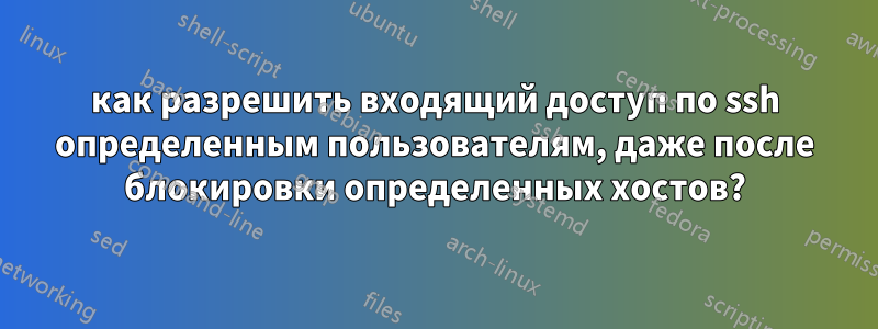 как разрешить входящий доступ по ssh определенным пользователям, даже после блокировки определенных хостов?