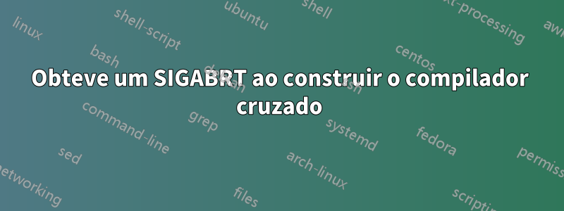 Obteve um SIGABRT ao construir o compilador cruzado