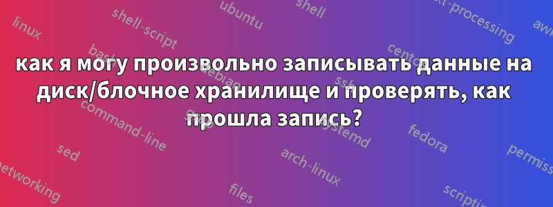 как я могу произвольно записывать данные на диск/блочное хранилище и проверять, как прошла запись?