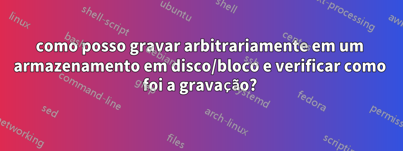 como posso gravar arbitrariamente em um armazenamento em disco/bloco e verificar como foi a gravação?