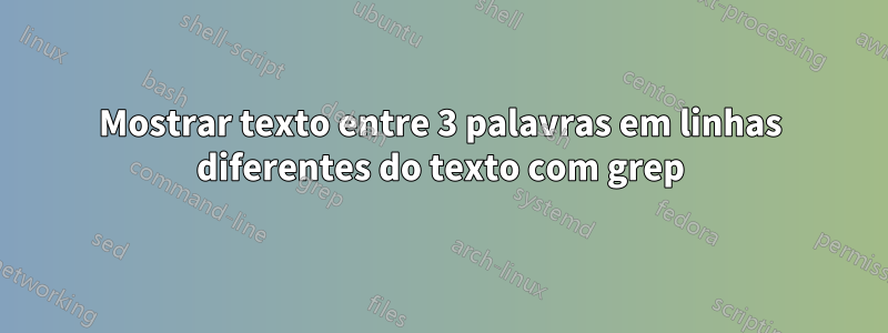 Mostrar texto entre 3 palavras em linhas diferentes do texto com grep