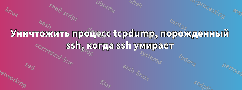 Уничтожить процесс tcpdump, порожденный ssh, когда ssh умирает