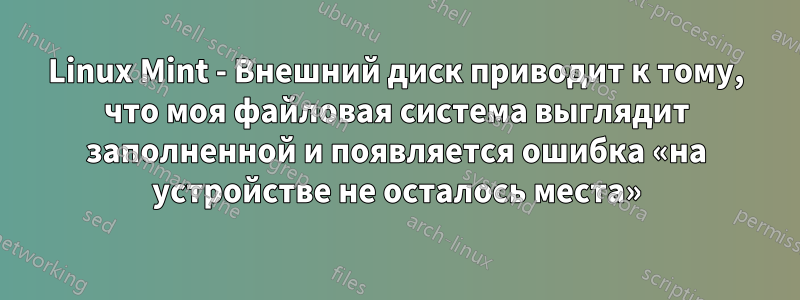 Linux Mint - Внешний диск приводит к тому, что моя файловая система выглядит заполненной и появляется ошибка «на устройстве не осталось места»