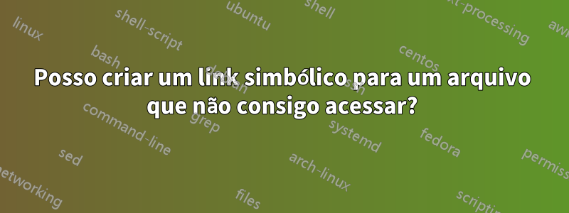 Posso criar um link simbólico para um arquivo que não consigo acessar?