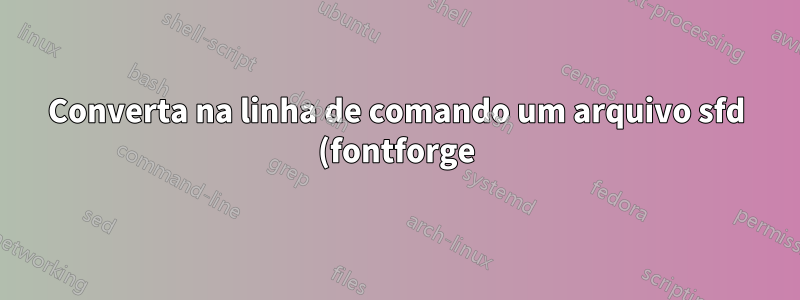 Converta na linha de comando um arquivo sfd (fontforge) para ttf, otf, woff, svg