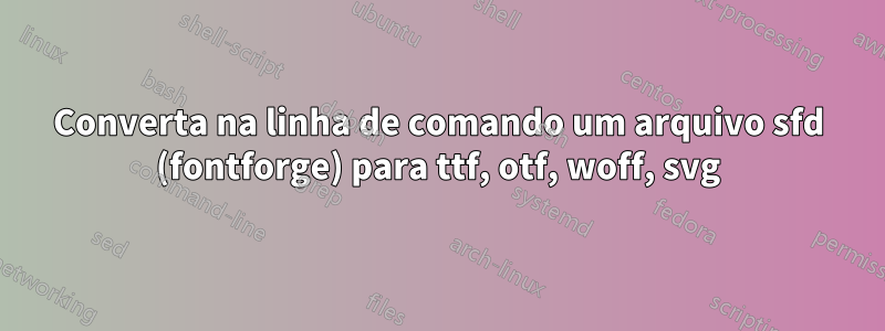 Converta na linha de comando um arquivo sfd (fontforge) para ttf, otf, woff, svg