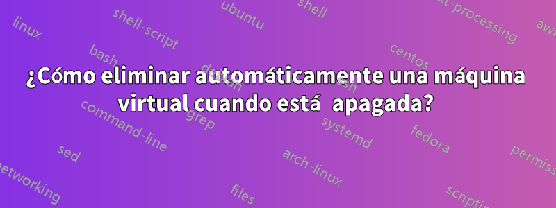 ¿Cómo eliminar automáticamente una máquina virtual cuando está apagada?