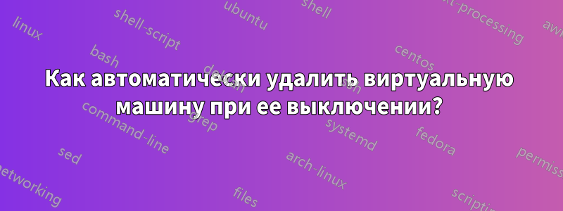 Как автоматически удалить виртуальную машину при ее выключении?