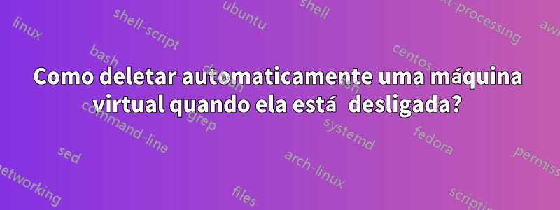 Como deletar automaticamente uma máquina virtual quando ela está desligada?