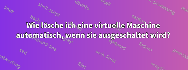 Wie lösche ich eine virtuelle Maschine automatisch, wenn sie ausgeschaltet wird?