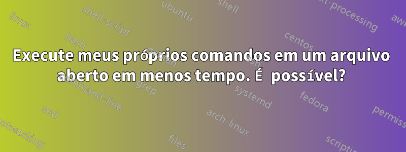 Execute meus próprios comandos em um arquivo aberto em menos tempo. É possível?