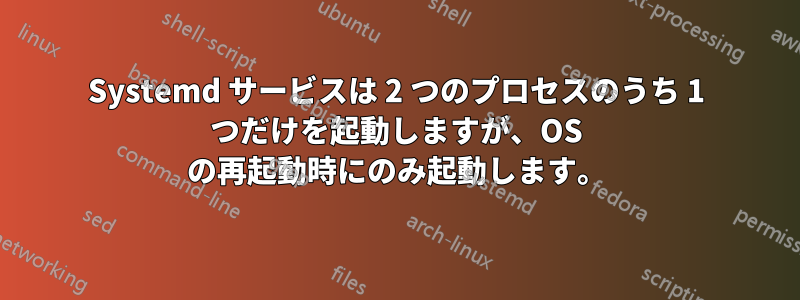 Systemd サービスは 2 つのプロセスのうち 1 つだけを起動しますが、OS の再起動時にのみ起動します。