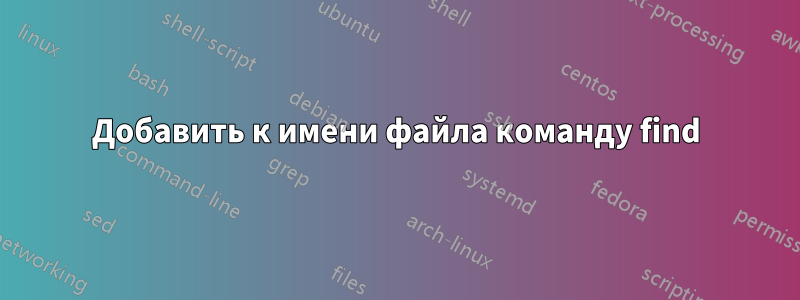 Добавить к имени файла команду find