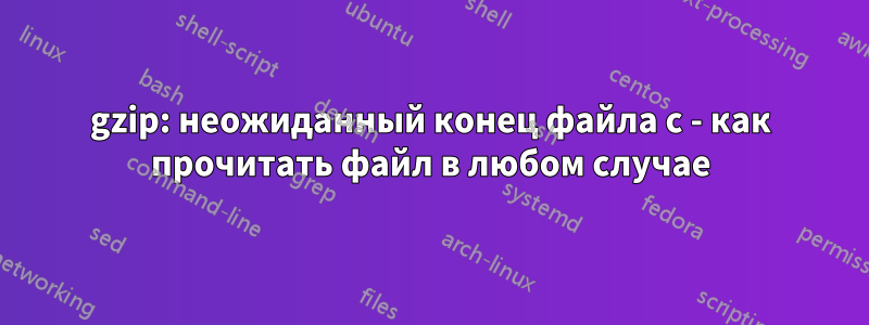 gzip: неожиданный конец файла с - как прочитать файл в любом случае