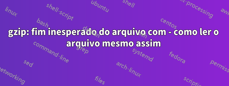 gzip: fim inesperado do arquivo com - como ler o arquivo mesmo assim