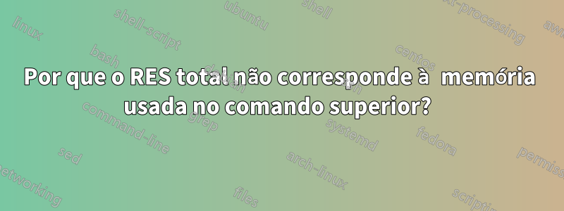 Por que o RES total não corresponde à memória usada no comando superior? 