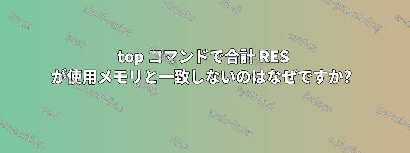 top コマンドで合計 RES が使用メモリと一致しないのはなぜですか? 