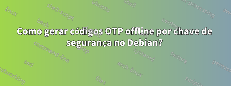 Como gerar códigos OTP offline por chave de segurança no Debian?