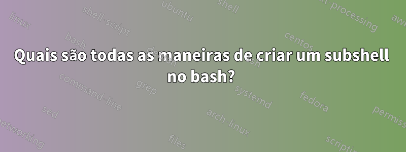 Quais são todas as maneiras de criar um subshell no bash?