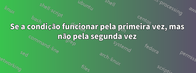 Se a condição funcionar pela primeira vez, mas não pela segunda vez