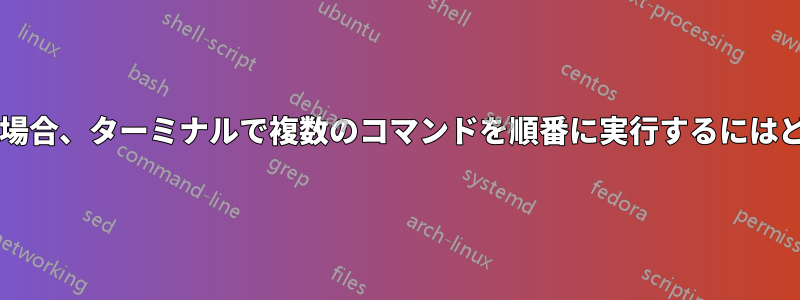 非常に長いコマンドの場合、ターミナルで複数のコマンドを順番に実行するにはどうすればよいですか?