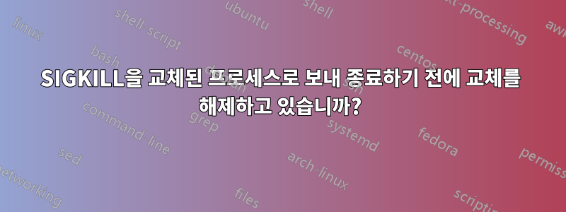 SIGKILL을 교체된 프로세스로 보내 종료하기 전에 교체를 해제하고 있습니까?