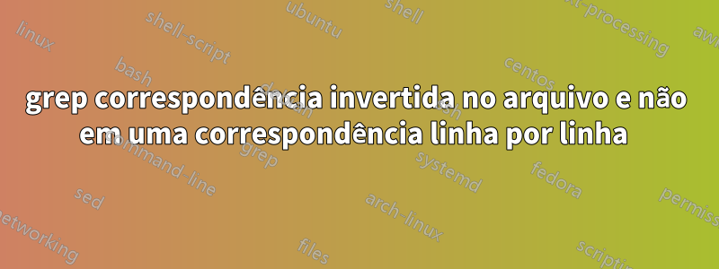 grep correspondência invertida no arquivo e não em uma correspondência linha por linha 