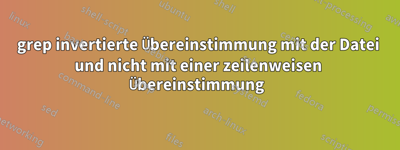 grep invertierte Übereinstimmung mit der Datei und nicht mit einer zeilenweisen Übereinstimmung 