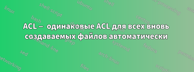 ACL — одинаковые ACL для всех вновь создаваемых файлов автоматически