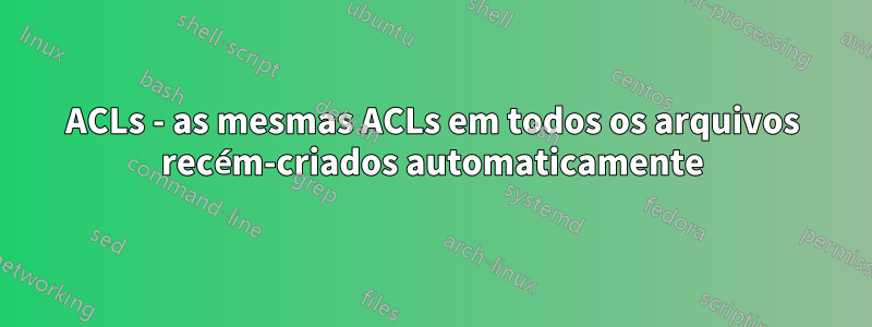 ACLs - as mesmas ACLs em todos os arquivos recém-criados automaticamente