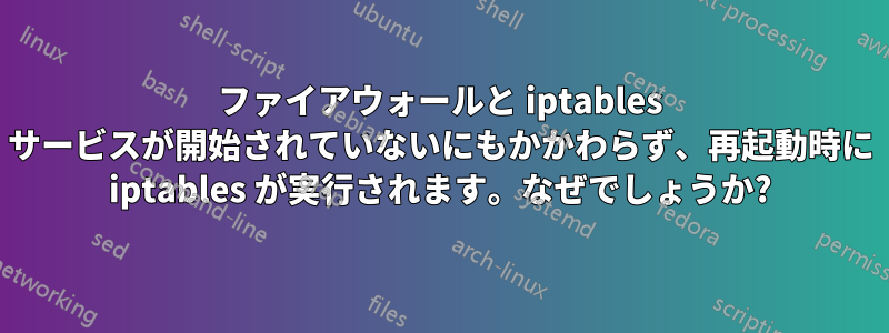 ファイアウォールと iptables サービスが開始されていないにもかかわらず、再起動時に iptables が実行されます。なぜでしょうか?