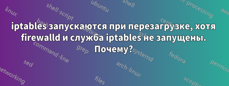 iptables запускаются при перезагрузке, хотя firewalld и служба iptables не запущены. Почему?