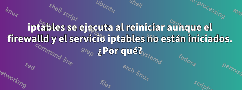 iptables se ejecuta al reiniciar aunque el firewalld y el servicio iptables no están iniciados. ¿Por qué?