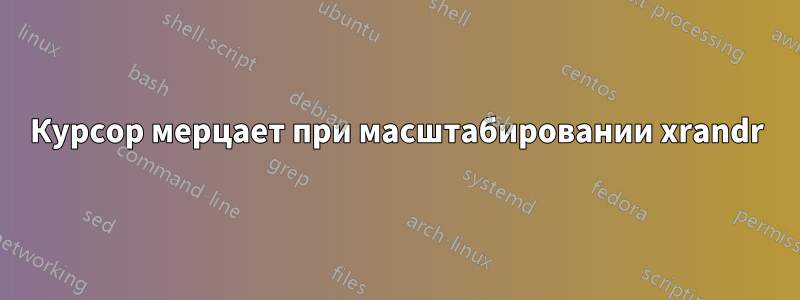 Курсор мерцает при масштабировании xrandr