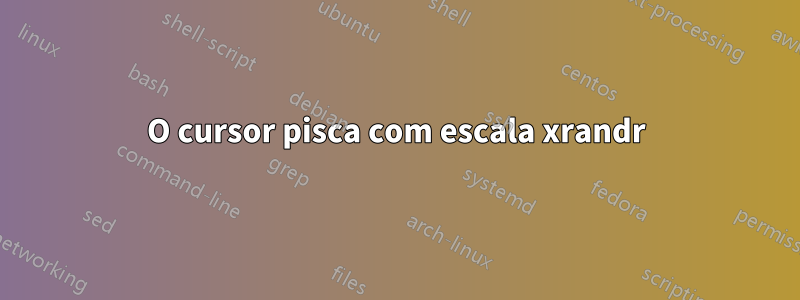 O cursor pisca com escala xrandr