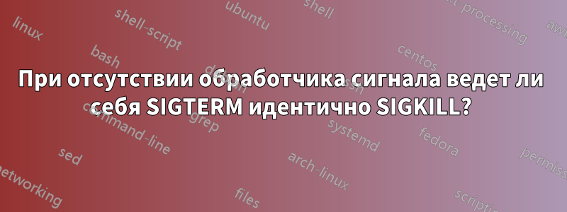 При отсутствии обработчика сигнала ведет ли себя SIGTERM идентично SIGKILL?