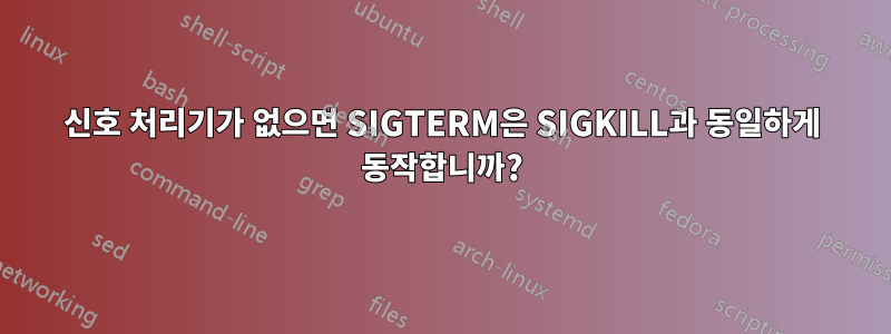 신호 처리기가 없으면 SIGTERM은 SIGKILL과 동일하게 동작합니까?