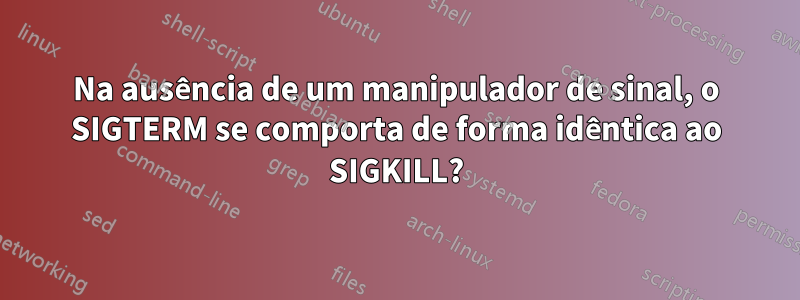 Na ausência de um manipulador de sinal, o SIGTERM se comporta de forma idêntica ao SIGKILL?