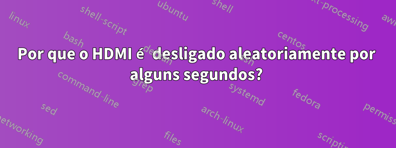 Por que o HDMI é desligado aleatoriamente por alguns segundos?