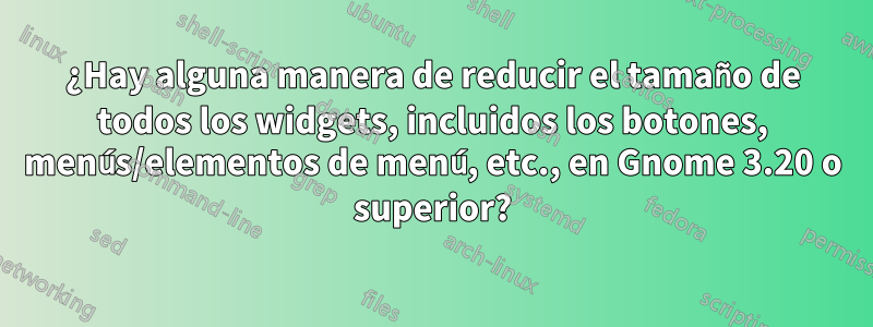 ¿Hay alguna manera de reducir el tamaño de todos los widgets, incluidos los botones, menús/elementos de menú, etc., en Gnome 3.20 o superior?