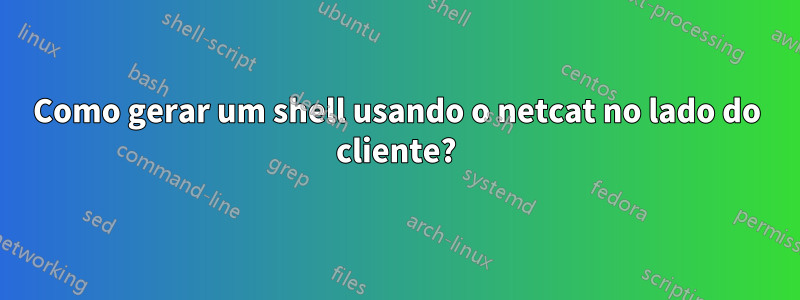 Como gerar um shell usando o netcat no lado do cliente?