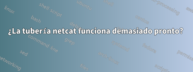 ¿La tubería netcat funciona demasiado pronto?