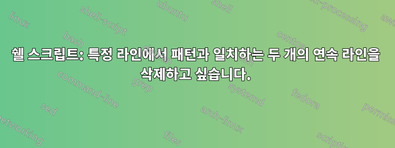 쉘 스크립트: 특정 라인에서 패턴과 일치하는 두 개의 연속 라인을 삭제하고 싶습니다.