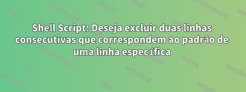 Shell Script: Deseja excluir duas linhas consecutivas que correspondem ao padrão de uma linha específica